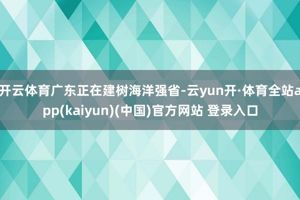 开云体育广东正在建树海洋强省-云yun开·体育全站app(kaiyun)(中国)官方网站 登录入口