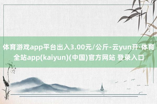 体育游戏app平台出入3.00元/公斤-云yun开·体育全站app(kaiyun)(中国)官方网站 登录入口