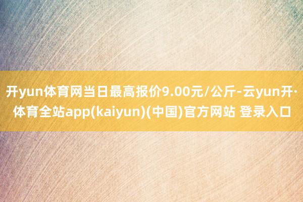 开yun体育网当日最高报价9.00元/公斤-云yun开·体育全站app(kaiyun)(中国)官方网站 登录入口