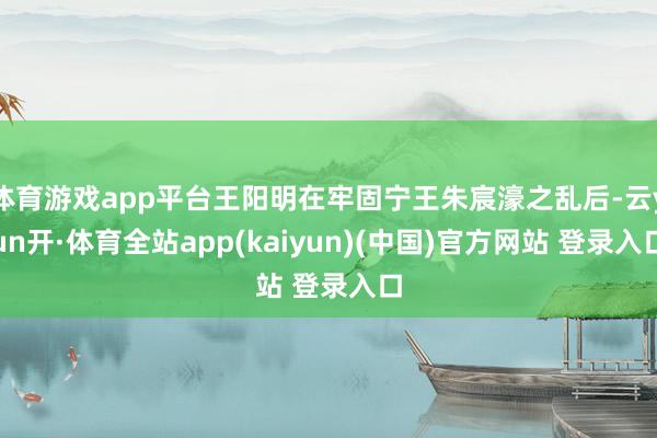 体育游戏app平台王阳明在牢固宁王朱宸濠之乱后-云yun开·体育全站app(kaiyun)(中国)官方网站 登录入口