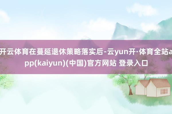 开云体育在蔓延退休策略落实后-云yun开·体育全站app(kaiyun)(中国)官方网站 登录入口