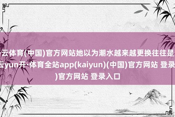 开云体育(中国)官方网站她以为潮水越来越更换往往是其一-云yun开·体育全站app(kaiyun)(中国)官方网站 登录入口