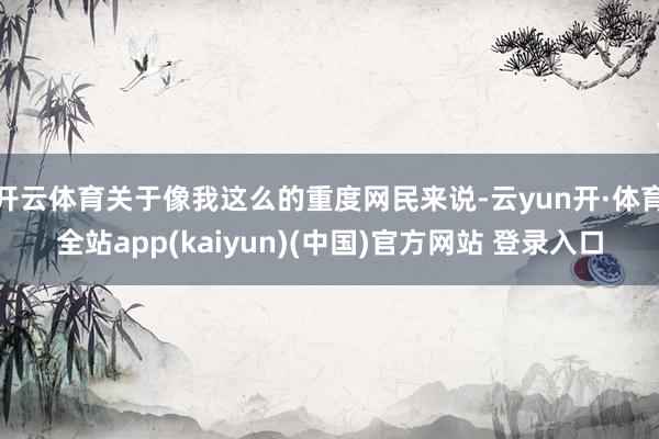 开云体育关于像我这么的重度网民来说-云yun开·体育全站app(kaiyun)(中国)官方网站 登录入口