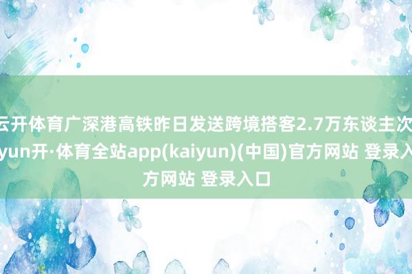 云开体育广深港高铁昨日发送跨境搭客2.7万东谈主次-云yun开·体育全站app(kaiyun)(中国)官方网站 登录入口