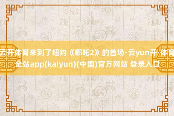 云开体育来到了纽约《哪吒2》的首场-云yun开·体育全站app(kaiyun)(中国)官方网站 登录入口