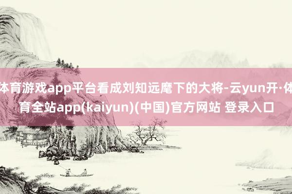 体育游戏app平台看成刘知远麾下的大将-云yun开·体育全站app(kaiyun)(中国)官方网站 登录入口