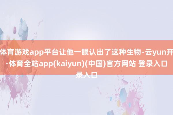 体育游戏app平台让他一眼认出了这种生物-云yun开·体育全站app(kaiyun)(中国)官方网站 登录入口