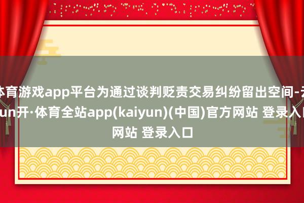 体育游戏app平台为通过谈判贬责交易纠纷留出空间-云yun开·体育全站app(kaiyun)(中国)官方网站 登录入口