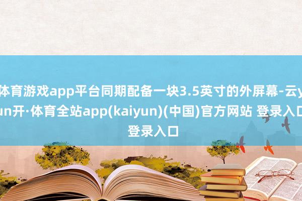 体育游戏app平台同期配备一块3.5英寸的外屏幕-云yun开·体育全站app(kaiyun)(中国)官方网站 登录入口