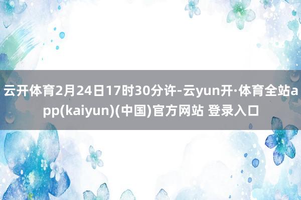 云开体育2月24日17时30分许-云yun开·体育全站app(kaiyun)(中国)官方网站 登录入口