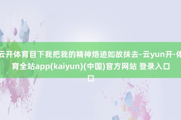 云开体育目下我把我的精神烙迹如故抹去-云yun开·体育全站app(kaiyun)(中国)官方网站 登录入口