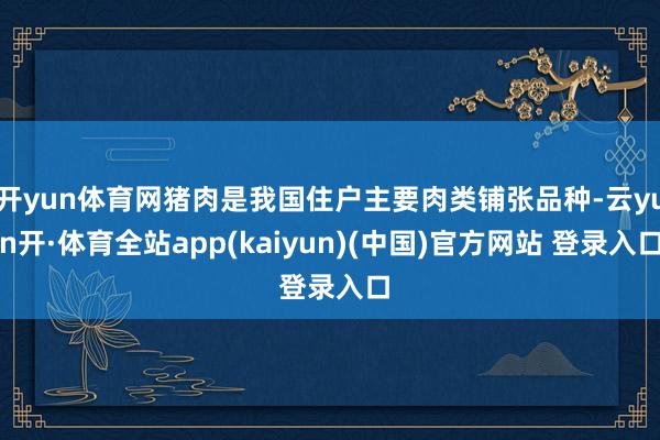 开yun体育网猪肉是我国住户主要肉类铺张品种-云yun开·体育全站app(kaiyun)(中国)官方网站 登录入口