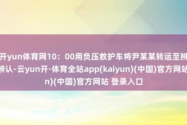 开yun体育网10：00用负压救护车将尹某某转运至辨认点集中辨认-云yun开·体育全站app(kaiyun)(中国)官方网站 登录入口