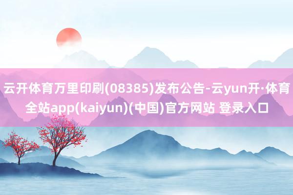 云开体育万里印刷(08385)发布公告-云yun开·体育全站app(kaiyun)(中国)官方网站 登录入口