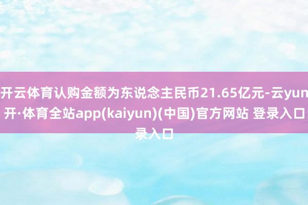 开云体育认购金额为东说念主民币21.65亿元-云yun开·体育全站app(kaiyun)(中国)官方网站 登录入口
