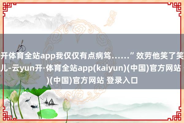 云开体育全站app我仅仅有点病笃……”效劳他笑了笑说：“没事儿-云yun开·体育全站app(kaiyun)(中国)官方网站 登录入口