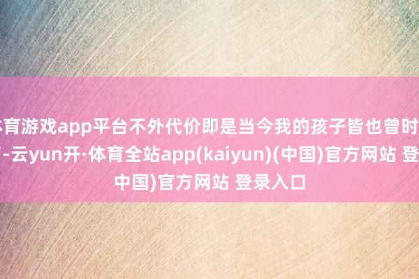 体育游戏app平台不外代价即是当今我的孩子皆也曾时日无多了-云yun开·体育全站app(kaiyun)(中国)官方网站 登录入口