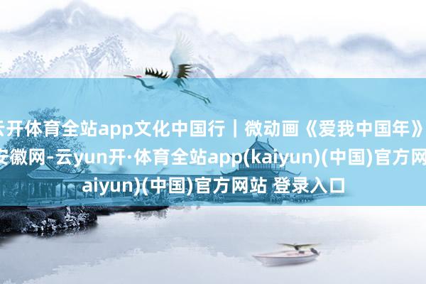 云开体育全站app文化中国行｜微动画《爱我中国年》_大皖新闻 | 安徽网-云yun开·体育全站app(kaiyun)(中国)官方网站 登录入口