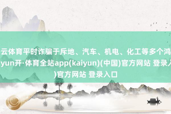 开云体育平时诈骗于斥地、汽车、机电、化工等多个鸿沟-云yun开·体育全站app(kaiyun)(中国)官方网站 登录入口