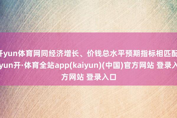开yun体育网同经济增长、价钱总水平预期指标相匹配-云yun开·体育全站app(kaiyun)(中国)官方网站 登录入口