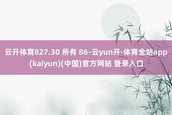 云开体育827.30 所有 86-云yun开·体育全站app(kaiyun)(中国)官方网站 登录入口
