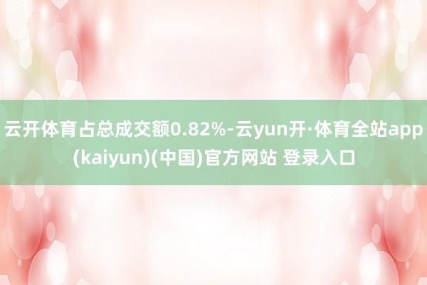 云开体育占总成交额0.82%-云yun开·体育全站app(kaiyun)(中国)官方网站 登录入口