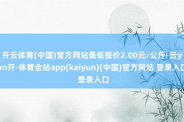 开云体育(中国)官方网站最低报价2.00元/公斤-云yun开·体育全站app(kaiyun)(中国)官方网站 登录入口