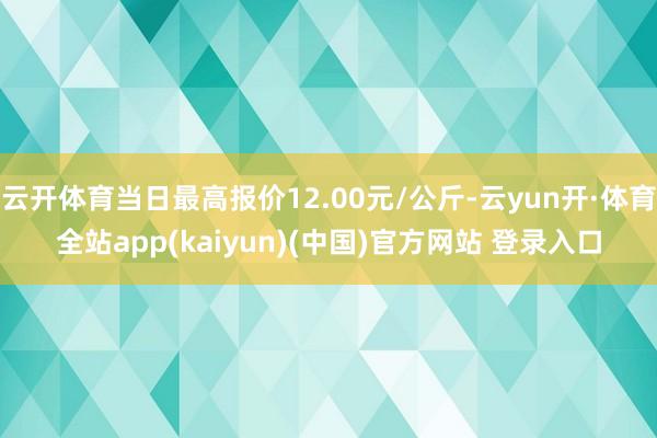 云开体育当日最高报价12.00元/公斤-云yun开·体育全站app(kaiyun)(中国)官方网站 登录入口