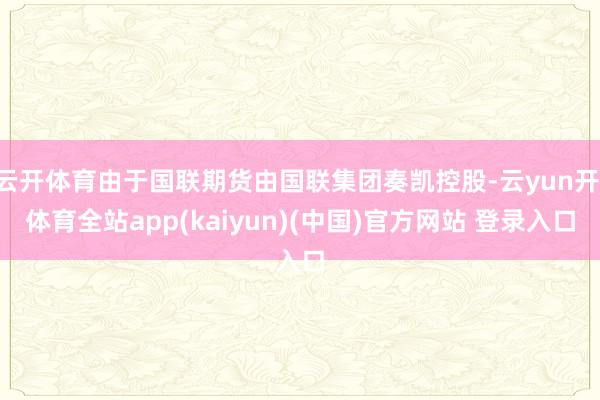 云开体育由于国联期货由国联集团奏凯控股-云yun开·体育全站app(kaiyun)(中国)官方网站 登录入口
