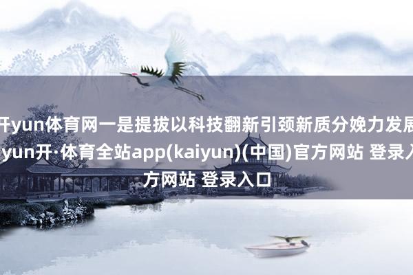 开yun体育网　　一是提拔以科技翻新引颈新质分娩力发展-云yun开·体育全站app(kaiyun)(中国)官方网站 登录入口
