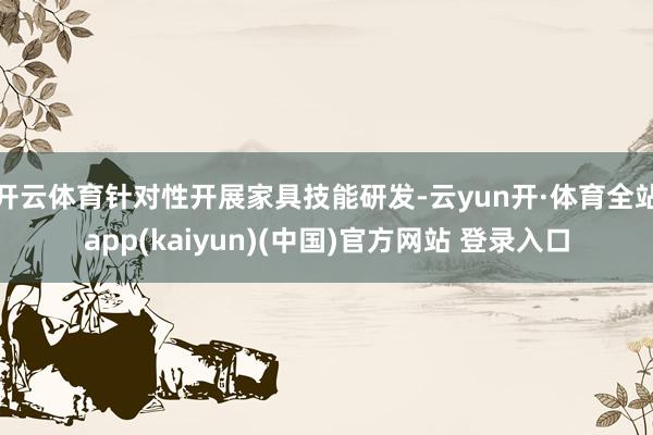 开云体育针对性开展家具技能研发-云yun开·体育全站app(kaiyun)(中国)官方网站 登录入口
