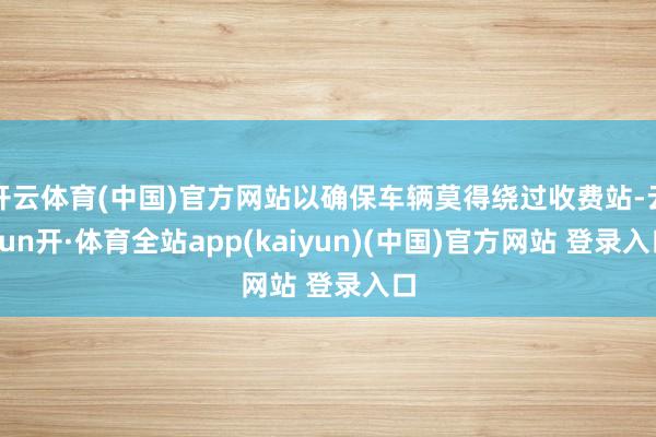 开云体育(中国)官方网站以确保车辆莫得绕过收费站-云yun开·体育全站app(kaiyun)(中国)官方网站 登录入口