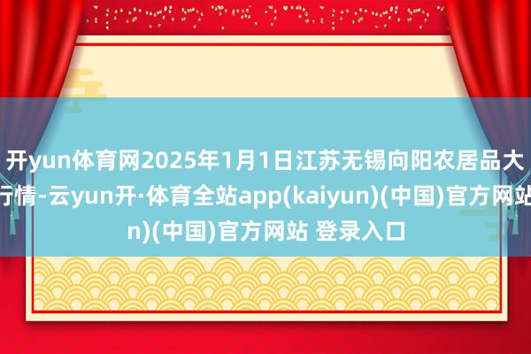 开yun体育网2025年1月1日江苏无锡向阳农居品大阛阓价钱行情-云yun开·体育全站app(kaiyun)(中国)官方网站 登录入口
