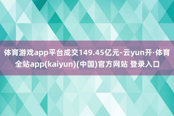 体育游戏app平台成交149.45亿元-云yun开·体育全站app(kaiyun)(中国)官方网站 登录入口
