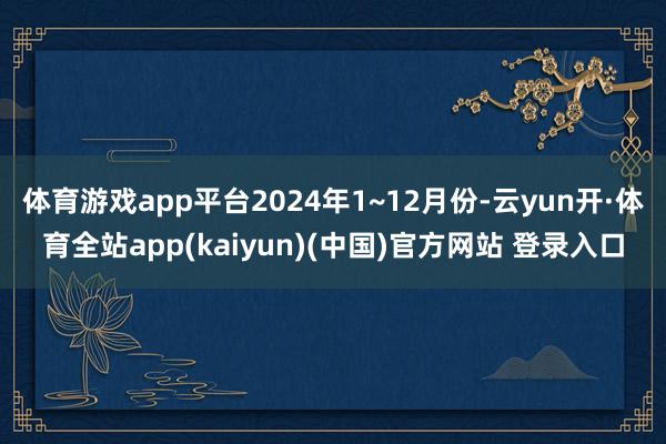 体育游戏app平台2024年1~12月份-云yun开·体育全站app(kaiyun)(中国)官方网站 登录入口