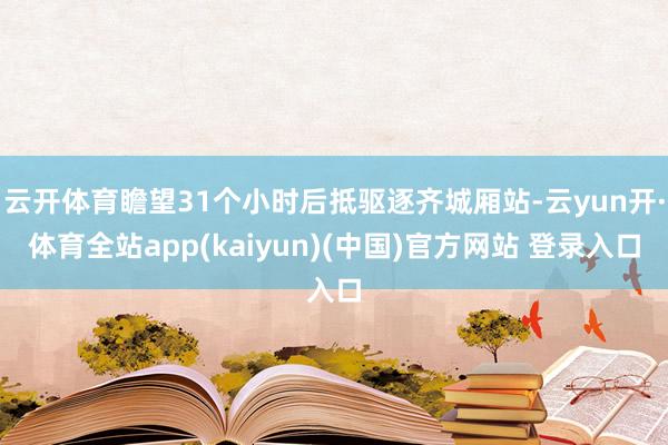 云开体育瞻望31个小时后抵驱逐齐城厢站-云yun开·体育全站app(kaiyun)(中国)官方网站 登录入口