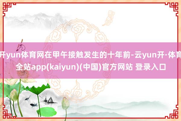 开yun体育网在甲午接触发生的十年前-云yun开·体育全站app(kaiyun)(中国)官方网站 登录入口