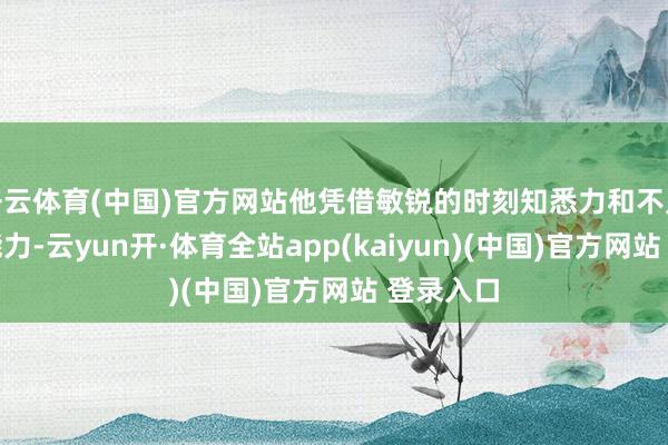 开云体育(中国)官方网站他凭借敏锐的时刻知悉力和不凡的带领能力-云yun开·体育全站app(kaiyun)(中国)官方网站 登录入口