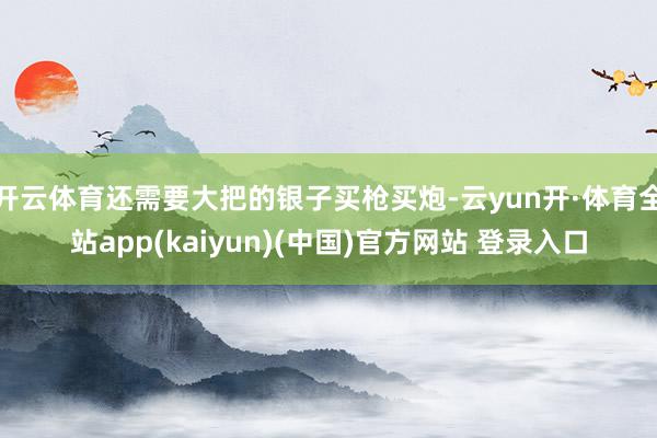 开云体育还需要大把的银子买枪买炮-云yun开·体育全站app(kaiyun)(中国)官方网站 登录入口
