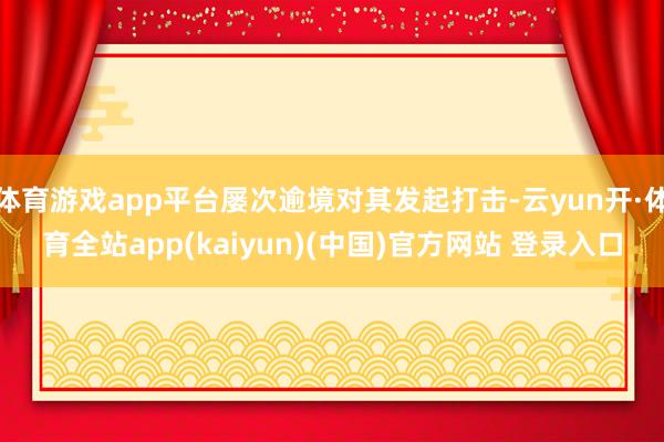 体育游戏app平台屡次逾境对其发起打击-云yun开·体育全站app(kaiyun)(中国)官方网站 登录入口