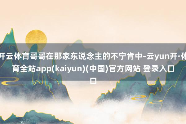 开云体育哥哥在那家东说念主的不宁肯中-云yun开·体育全站app(kaiyun)(中国)官方网站 登录入口