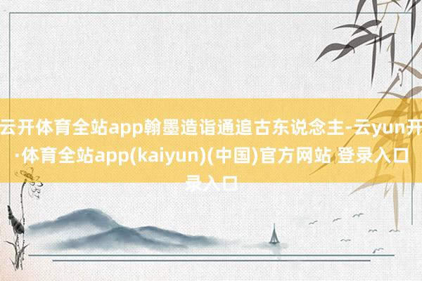 云开体育全站app翰墨造诣通追古东说念主-云yun开·体育全站app(kaiyun)(中国)官方网站 登录入口