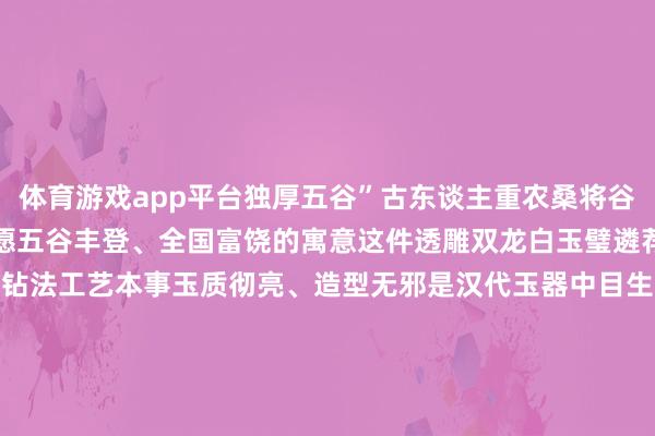 体育游戏app平台独厚五谷”古东谈主重农桑将谷纹刻于玉璧之上奉求了但愿五谷丰登、全国富饶的寓意这件透雕双龙白玉璧遴荐了那时起先进的抛光和砂钻法工艺本事玉质彻亮、造型无邪是汉代玉器中目生的艺术珍品看到这