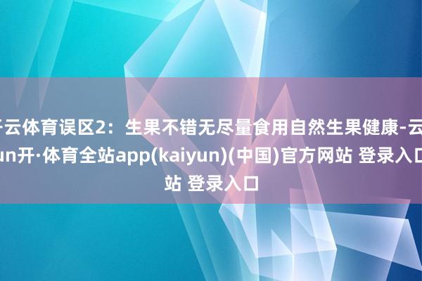 开云体育误区2：生果不错无尽量食用自然生果健康-云yun开·体育全站app(kaiyun)(中国)官方网站 登录入口