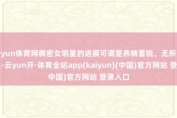 开yun体育网稠密女明星的进展可谓是养精蓄锐、无所无用其极-云yun开·体育全站app(kaiyun)(中国)官方网站 登录入口