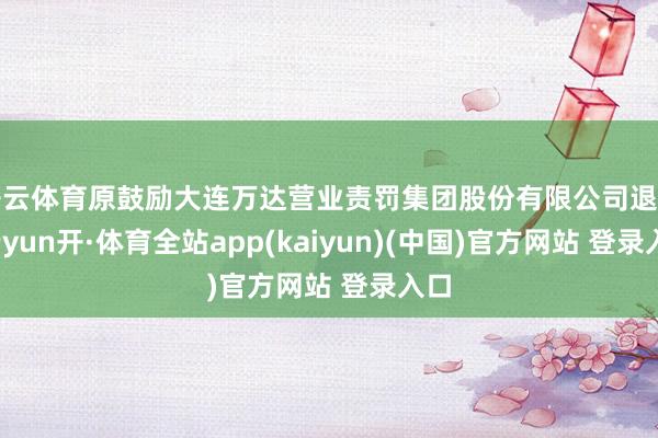 开云体育原鼓励大连万达营业责罚集团股份有限公司退出-云yun开·体育全站app(kaiyun)(中国)官方网站 登录入口