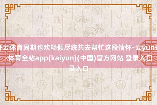 开云体育同期也欢畅倾尽统共去帮忙这段情怀-云yun开·体育全站app(kaiyun)(中国)官方网站 登录入口