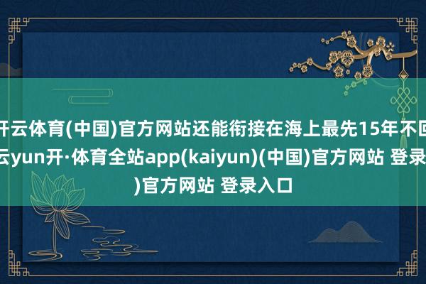开云体育(中国)官方网站还能衔接在海上最先15年不回坞-云yun开·体育全站app(kaiyun)(中国)官方网站 登录入口