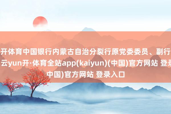 云开体育中国银行内蒙古自治分裂行原党委委员、副行长刘明-云yun开·体育全站app(kaiyun)(中国)官方网站 登录入口