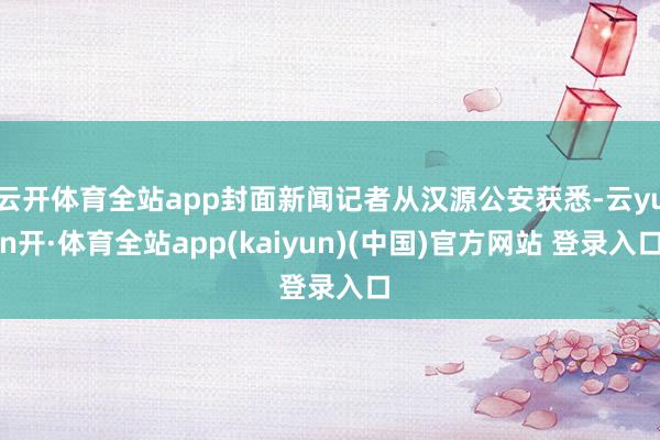 云开体育全站app封面新闻记者从汉源公安获悉-云yun开·体育全站app(kaiyun)(中国)官方网站 登录入口